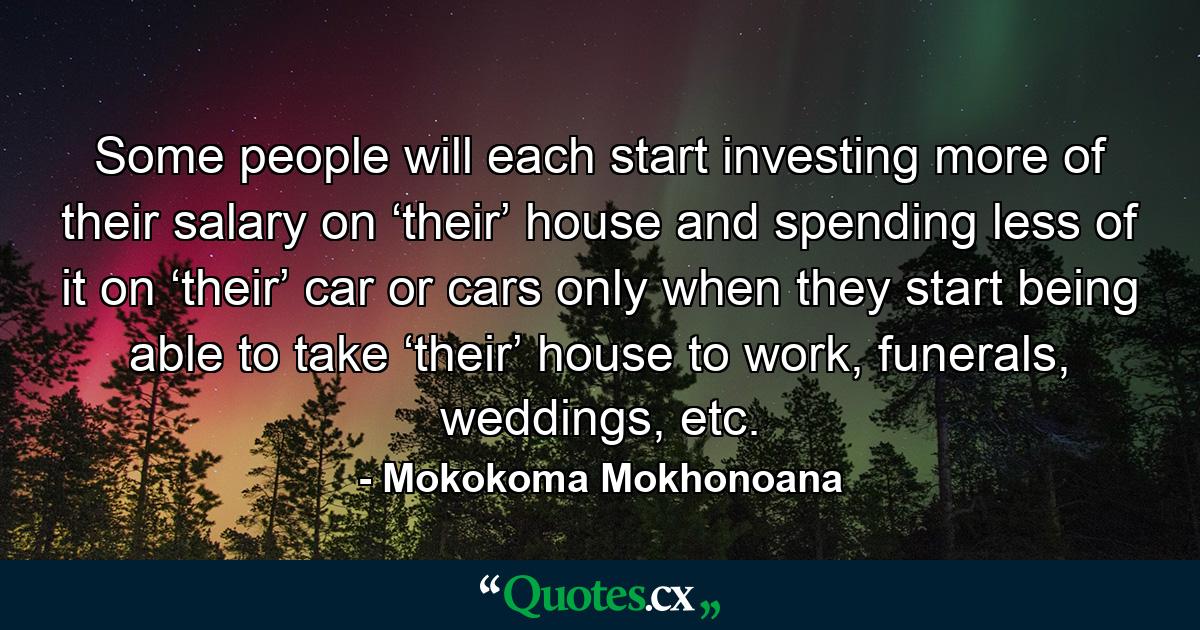 Some people will each start investing more of their salary on ‘their’ house and spending less of it on ‘their’ car or cars only when they start being able to take ‘their’ house to work, funerals, weddings, etc. - Quote by Mokokoma Mokhonoana