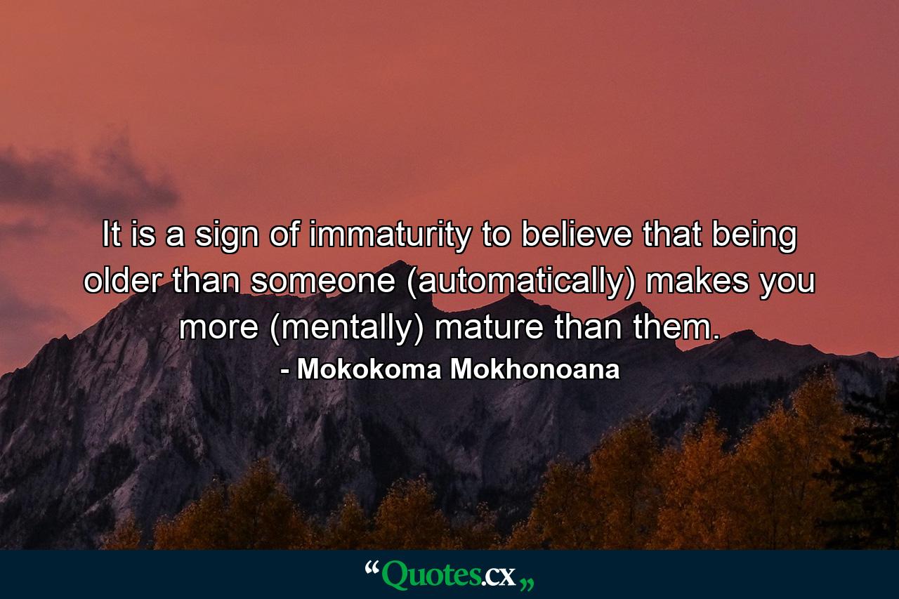 It is a sign of immaturity to believe that being older than someone (automatically) makes you more (mentally) mature than them. - Quote by Mokokoma Mokhonoana