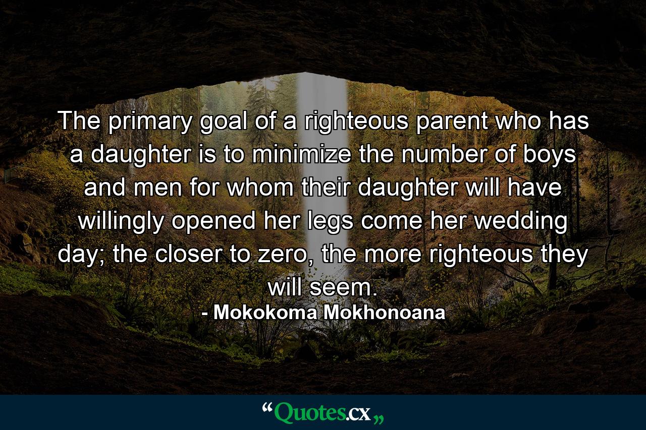 The primary goal of a righteous parent who has a daughter is to minimize the number of boys and men for whom their daughter will have willingly opened her legs come her wedding day; the closer to zero, the more righteous they will seem. - Quote by Mokokoma Mokhonoana