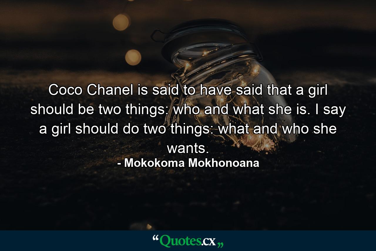 Coco Chanel is said to have said that a girl should be two things: who and what she is. I say a girl should do two things: what and who she wants. - Quote by Mokokoma Mokhonoana