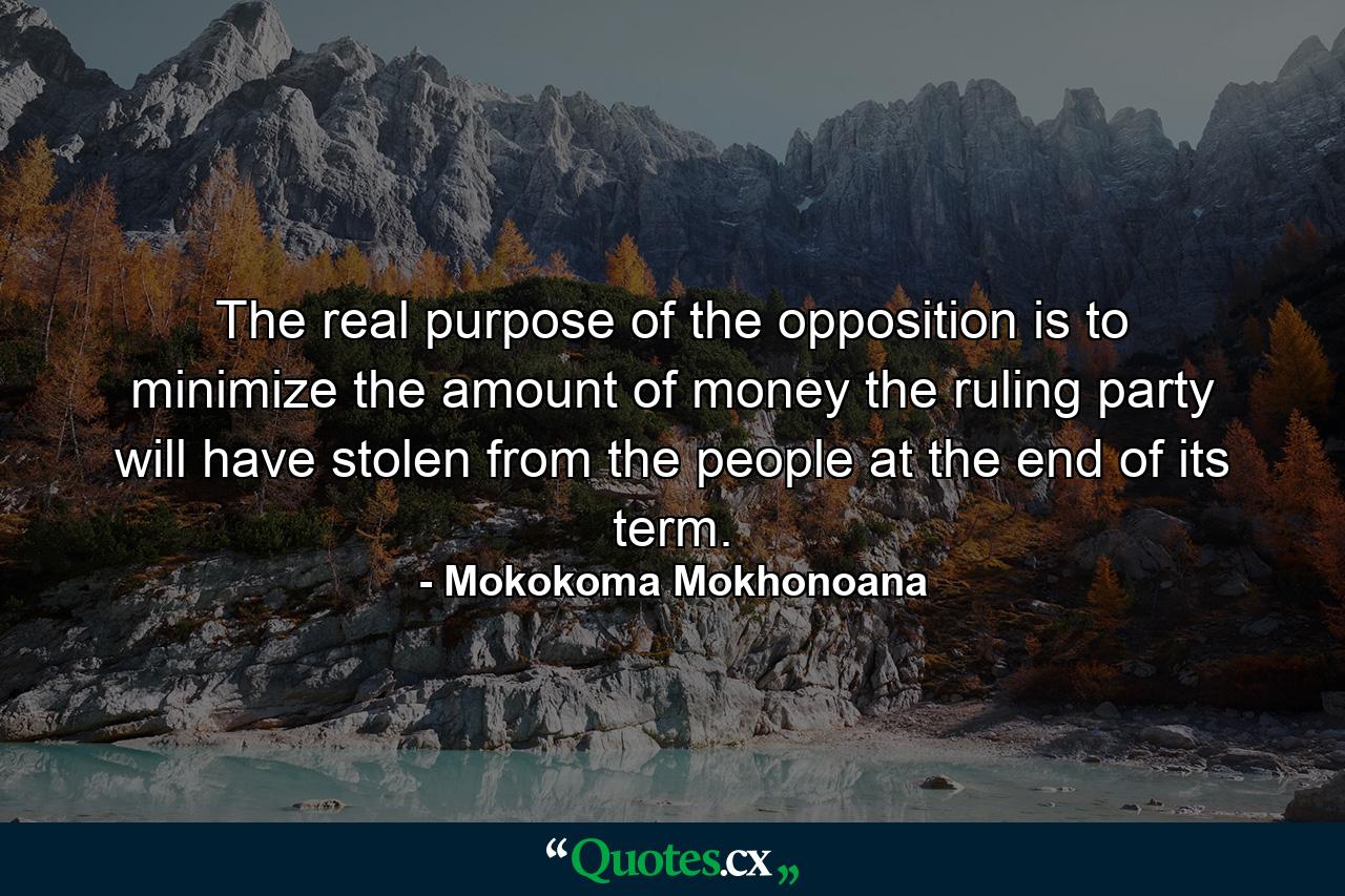 The real purpose of the opposition is to minimize the amount of money the ruling party will have stolen from the people at the end of its term. - Quote by Mokokoma Mokhonoana