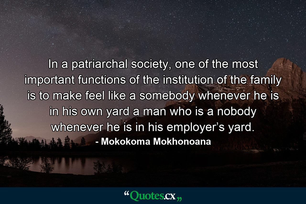 In a patriarchal society, one of the most important functions of the institution of the family is to make feel like a somebody whenever he is in his own yard a man who is a nobody whenever he is in his employer’s yard. - Quote by Mokokoma Mokhonoana