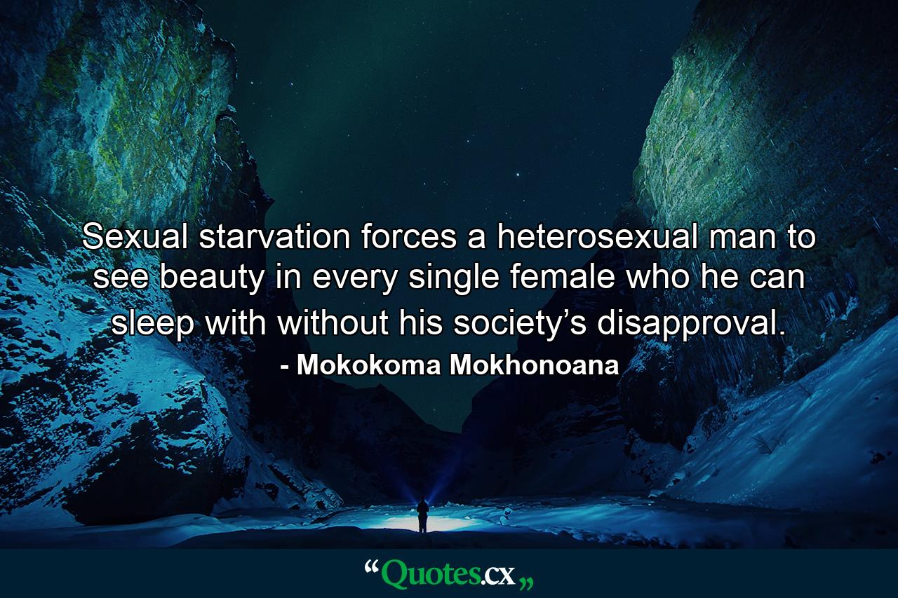 Sexual starvation forces a heterosexual man to see beauty in every single female who he can sleep with without his society’s disapproval. - Quote by Mokokoma Mokhonoana