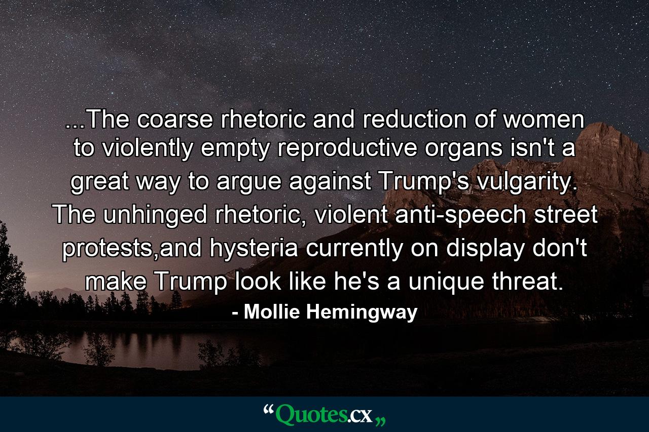 ...The coarse rhetoric and reduction of women to violently empty reproductive organs isn't a great way to argue against Trump's vulgarity. The unhinged rhetoric, violent anti-speech street protests,and hysteria currently on display don't make Trump look like he's a unique threat. - Quote by Mollie Hemingway