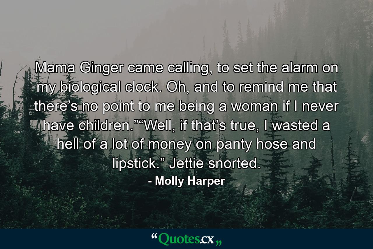 Mama Ginger came calling, to set the alarm on my biological clock. Oh, and to remind me that there’s no point to me being a woman if I never have children.”“Well, if that’s true, I wasted a hell of a lot of money on panty hose and lipstick.” Jettie snorted. - Quote by Molly Harper