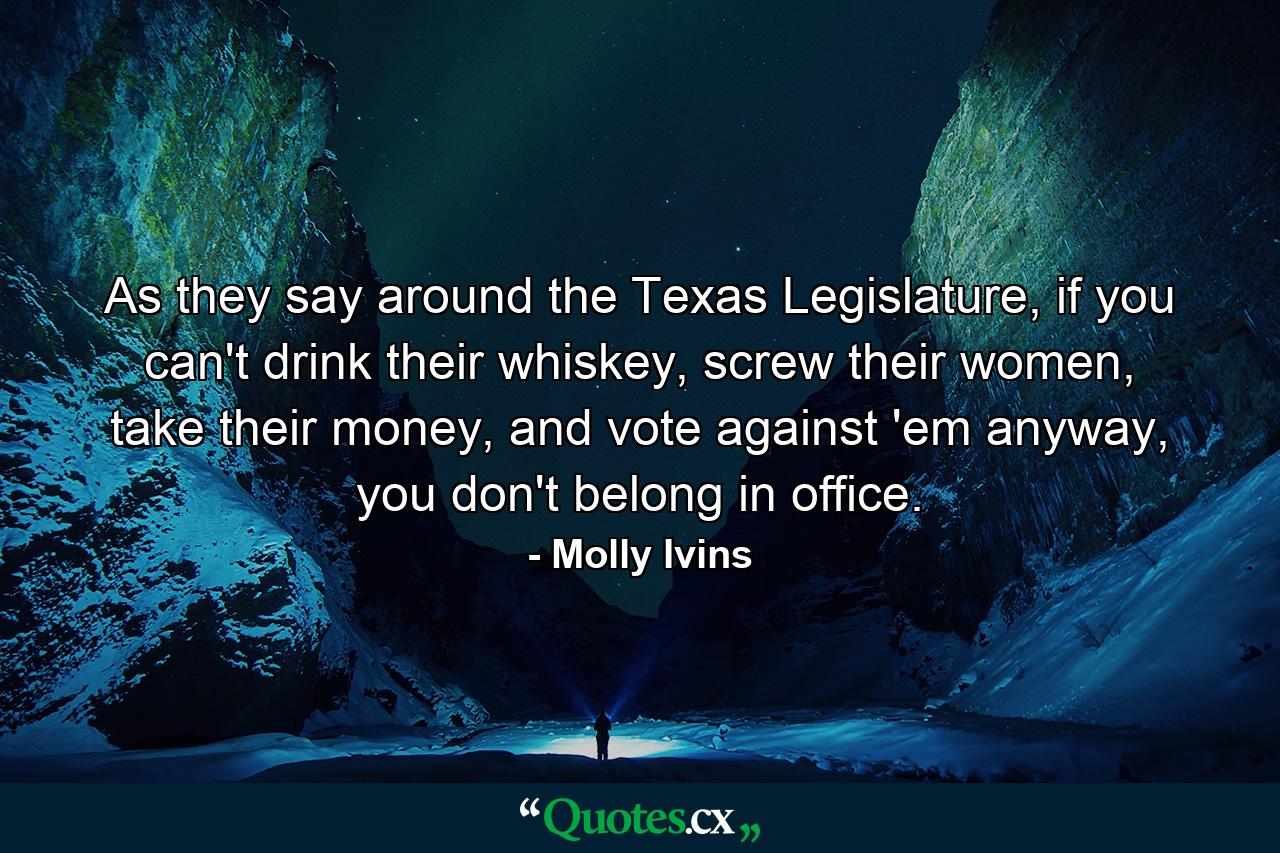 As they say around the Texas Legislature, if you can't drink their whiskey, screw their women, take their money, and vote against 'em anyway, you don't belong in office. - Quote by Molly Ivins