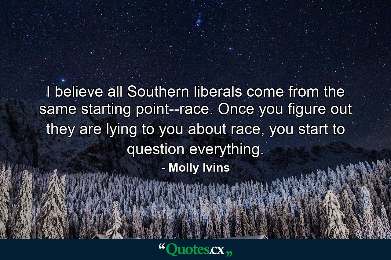 I believe all Southern liberals come from the same starting point--race. Once you figure out they are lying to you about race, you start to question everything. - Quote by Molly Ivins