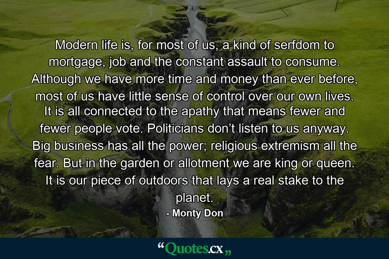 Modern life is, for most of us, a kind of serfdom to mortgage, job and the constant assault to consume. Although we have more time and money than ever before, most of us have little sense of control over our own lives. It is all connected to the apathy that means fewer and fewer people vote. Politicians don’t listen to us anyway. Big business has all the power; religious extremism all the fear. But in the garden or allotment we are king or queen. It is our piece of outdoors that lays a real stake to the planet. - Quote by Monty Don