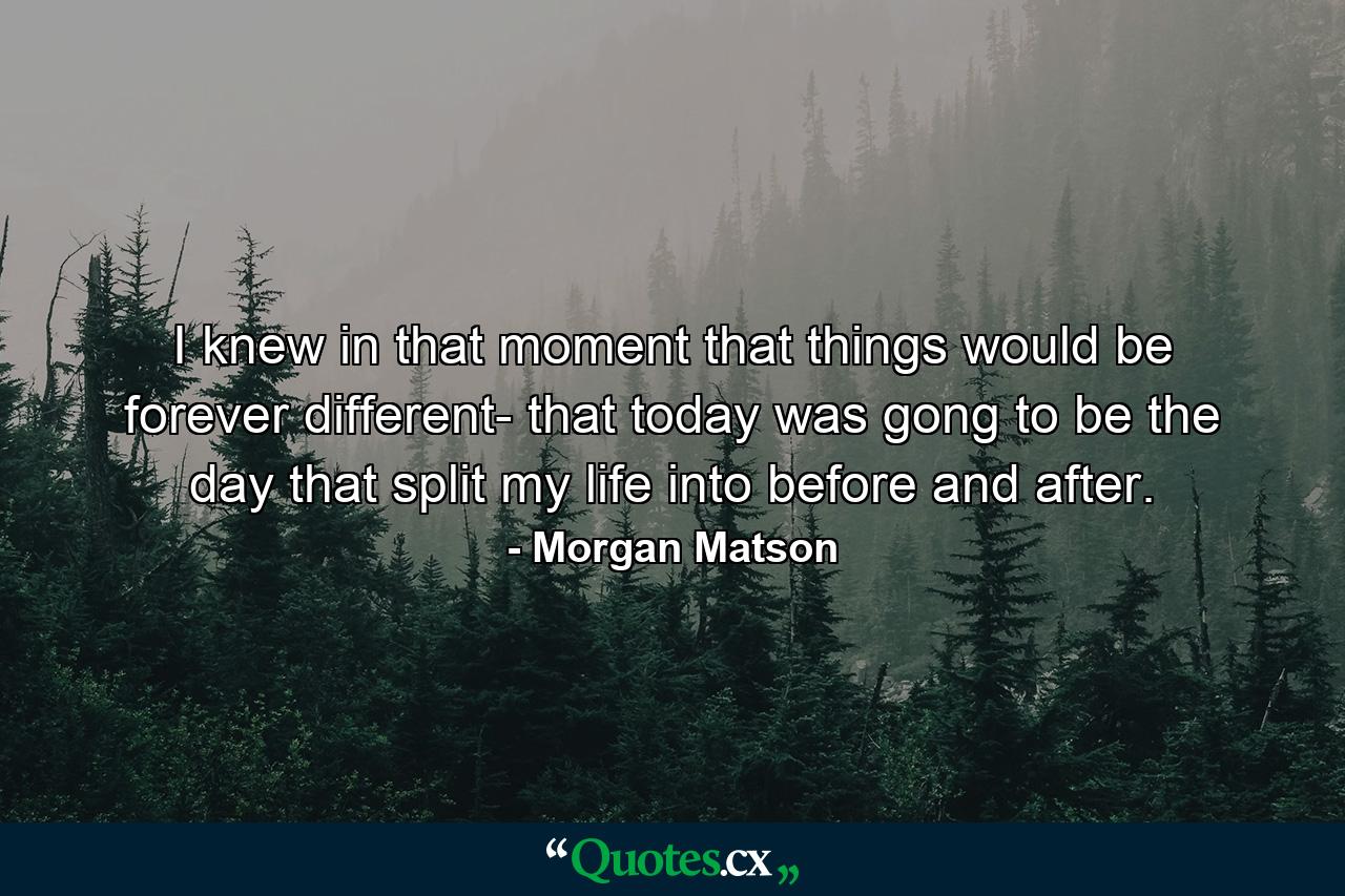 I knew in that moment that things would be forever different- that today was gong to be the day that split my life into before and after. - Quote by Morgan Matson