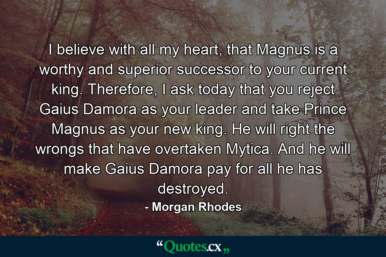 I believe with all my heart, that Magnus is a worthy and superior successor to your current king. Therefore, I ask today that you reject Gaius Damora as your leader and take Prince Magnus as your new king. He will right the wrongs that have overtaken Mytica. And he will make Gaius Damora pay for all he has destroyed. - Quote by Morgan Rhodes