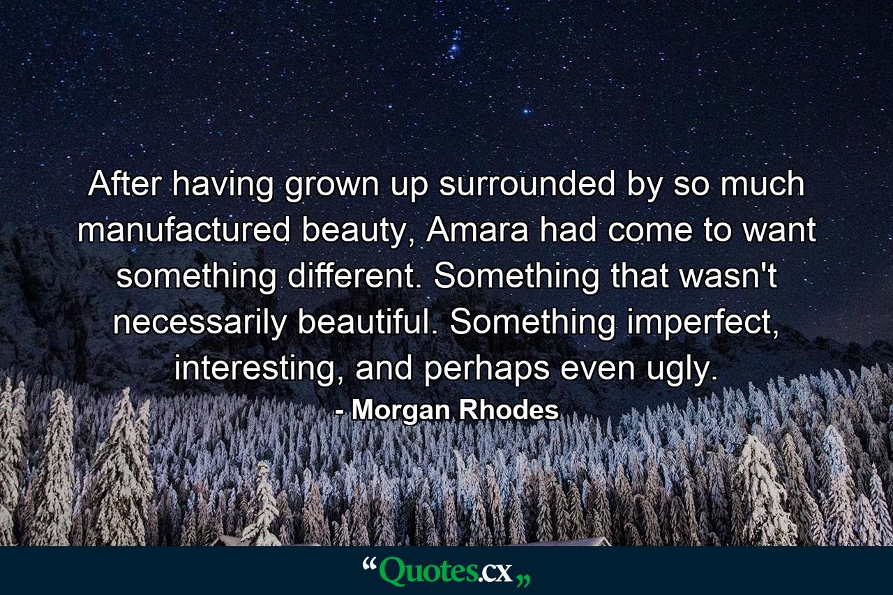 After having grown up surrounded by so much manufactured beauty, Amara had come to want something different. Something that wasn't necessarily beautiful. Something imperfect, interesting, and perhaps even ugly. - Quote by Morgan Rhodes