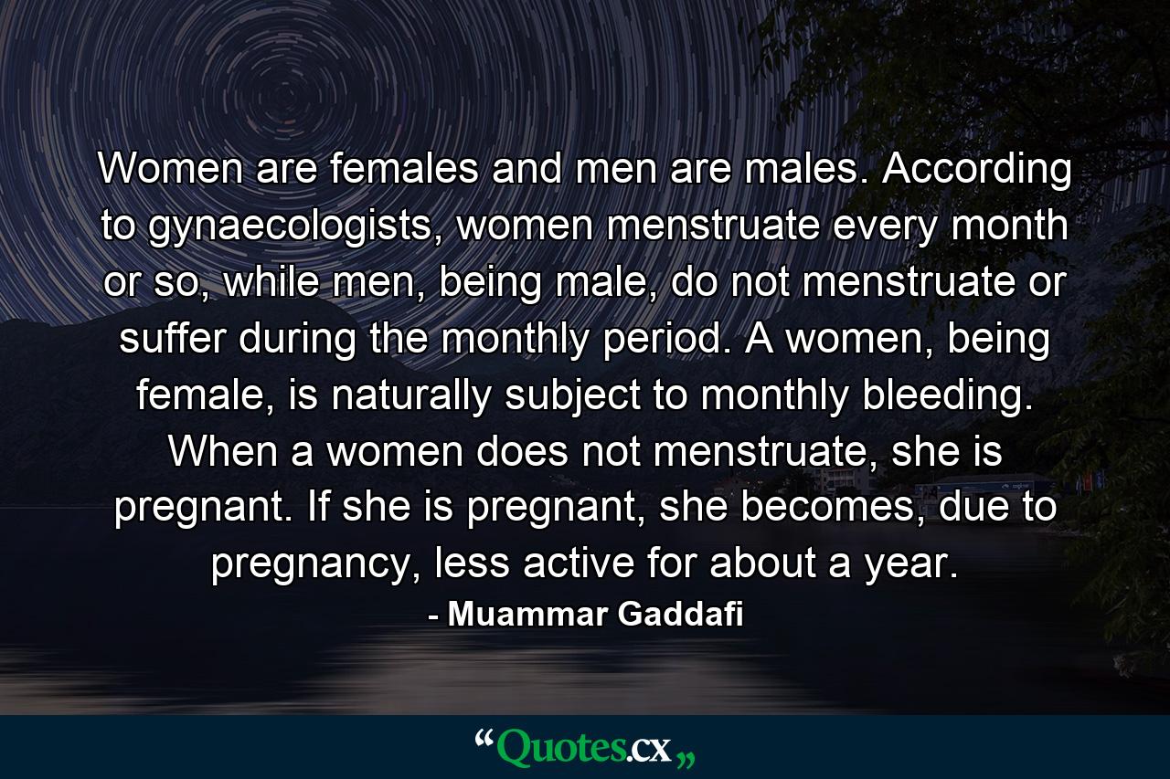 Women are females and men are males. According to gynaecologists, women menstruate every month or so, while men, being male, do not menstruate or suffer during the monthly period. A women, being female, is naturally subject to monthly bleeding. When a women does not menstruate, she is pregnant. If she is pregnant, she becomes, due to pregnancy, less active for about a year. - Quote by Muammar Gaddafi