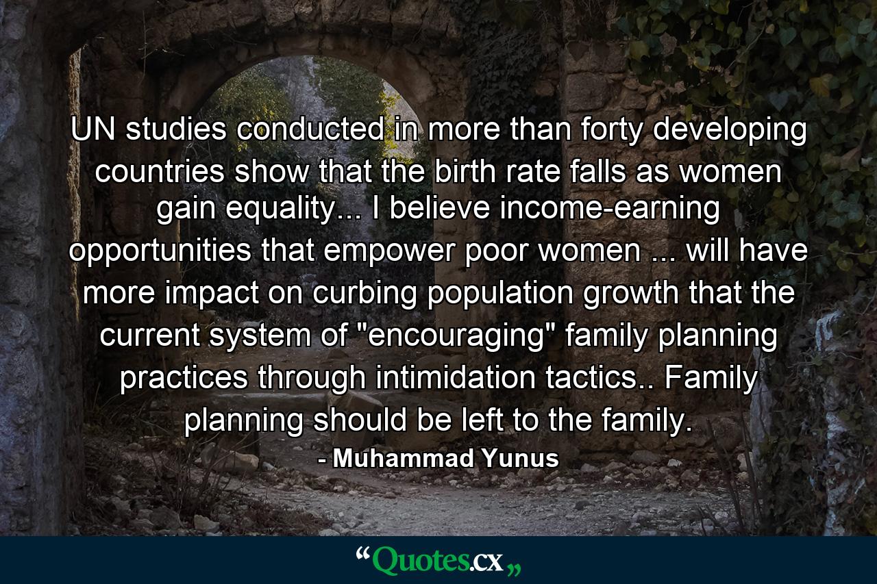 UN studies conducted in more than forty developing countries show that the birth rate falls as women gain equality... I believe income-earning opportunities that empower poor women ... will have more impact on curbing population growth that the current system of 