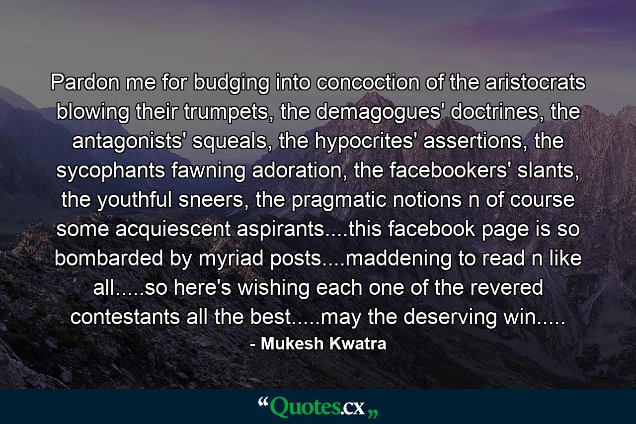 Pardon me for budging into concoction of the aristocrats blowing their trumpets, the demagogues' doctrines, the antagonists' squeals, the hypocrites' assertions, the sycophants fawning adoration, the facebookers' slants, the youthful sneers, the pragmatic notions n of course some acquiescent aspirants....this facebook page is so bombarded by myriad posts....maddening to read n like all.....so here's wishing each one of the revered contestants all the best.....may the deserving win..... - Quote by Mukesh Kwatra