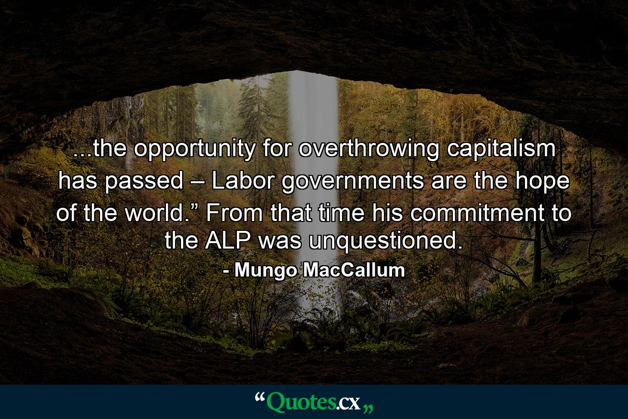 ...the opportunity for overthrowing capitalism has passed – Labor governments are the hope of the world.” From that time his commitment to the ALP was unquestioned. - Quote by Mungo MacCallum