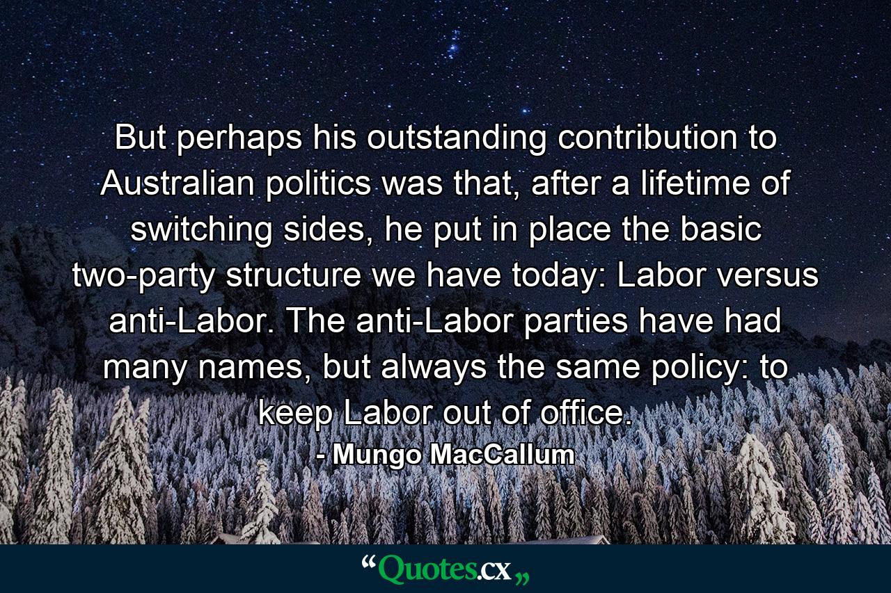 But perhaps his outstanding contribution to Australian politics was that, after a lifetime of switching sides, he put in place the basic two-party structure we have today: Labor versus anti-Labor. The anti-Labor parties have had many names, but always the same policy: to keep Labor out of office. - Quote by Mungo MacCallum