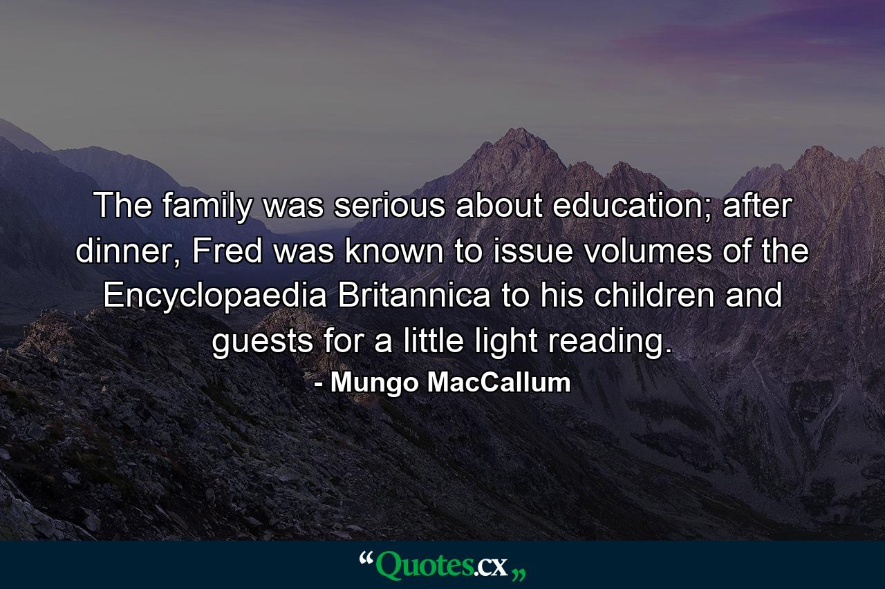 The family was serious about education; after dinner, Fred was known to issue volumes of the Encyclopaedia Britannica to his children and guests for a little light reading. - Quote by Mungo MacCallum