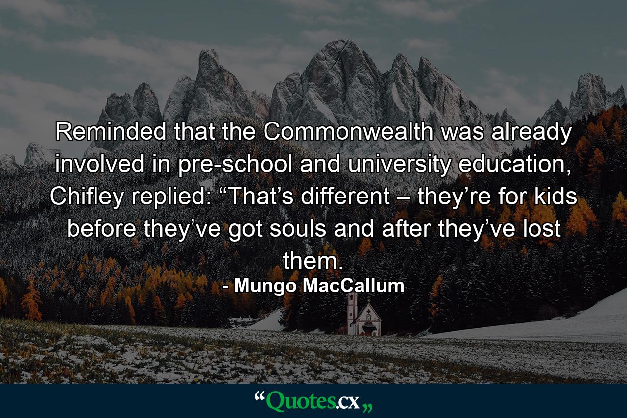 Reminded that the Commonwealth was already involved in pre-school and university education, Chifley replied: “That’s different – they’re for kids before they’ve got souls and after they’ve lost them. - Quote by Mungo MacCallum