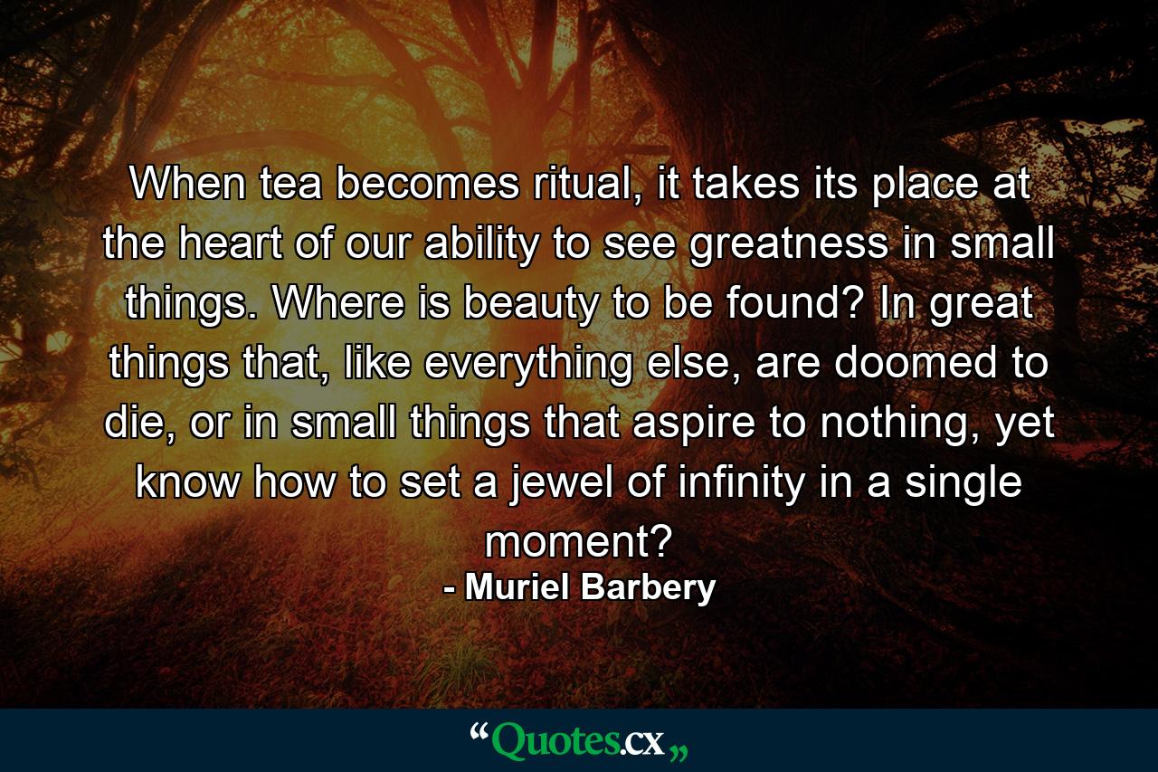 When tea becomes ritual, it takes its place at the heart of our ability to see greatness in small things. Where is beauty to be found? In great things that, like everything else, are doomed to die, or in small things that aspire to nothing, yet know how to set a jewel of infinity in a single moment? - Quote by Muriel Barbery