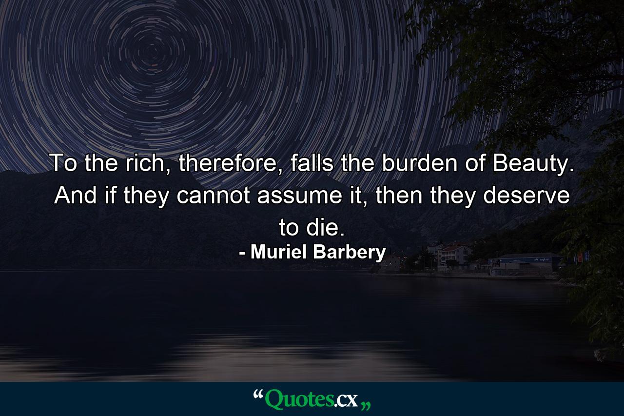 To the rich, therefore, falls the burden of Beauty. And if they cannot assume it, then they deserve to die. - Quote by Muriel Barbery