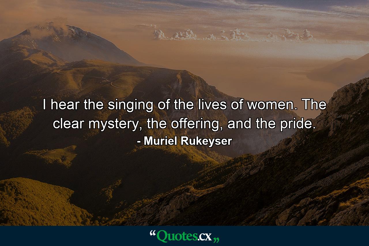 I hear the singing of the lives of women. The clear mystery, the offering, and the pride. - Quote by Muriel Rukeyser