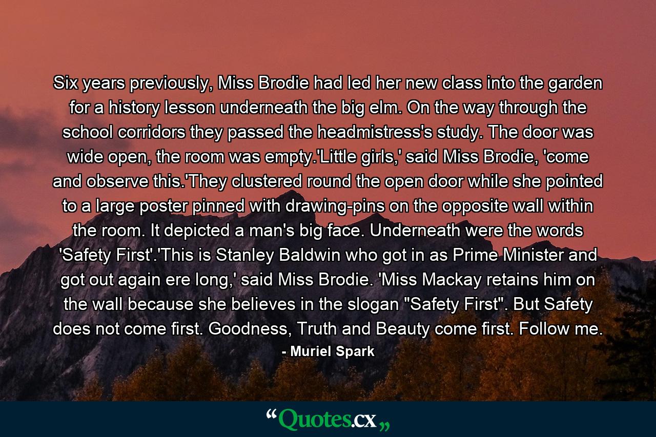 Six years previously, Miss Brodie had led her new class into the garden for a history lesson underneath the big elm. On the way through the school corridors they passed the headmistress's study. The door was wide open, the room was empty.'Little girls,' said Miss Brodie, 'come and observe this.'They clustered round the open door while she pointed to a large poster pinned with drawing-pins on the opposite wall within the room. It depicted a man's big face. Underneath were the words 'Safety First'.'This is Stanley Baldwin who got in as Prime Minister and got out again ere long,' said Miss Brodie. 'Miss Mackay retains him on the wall because she believes in the slogan 