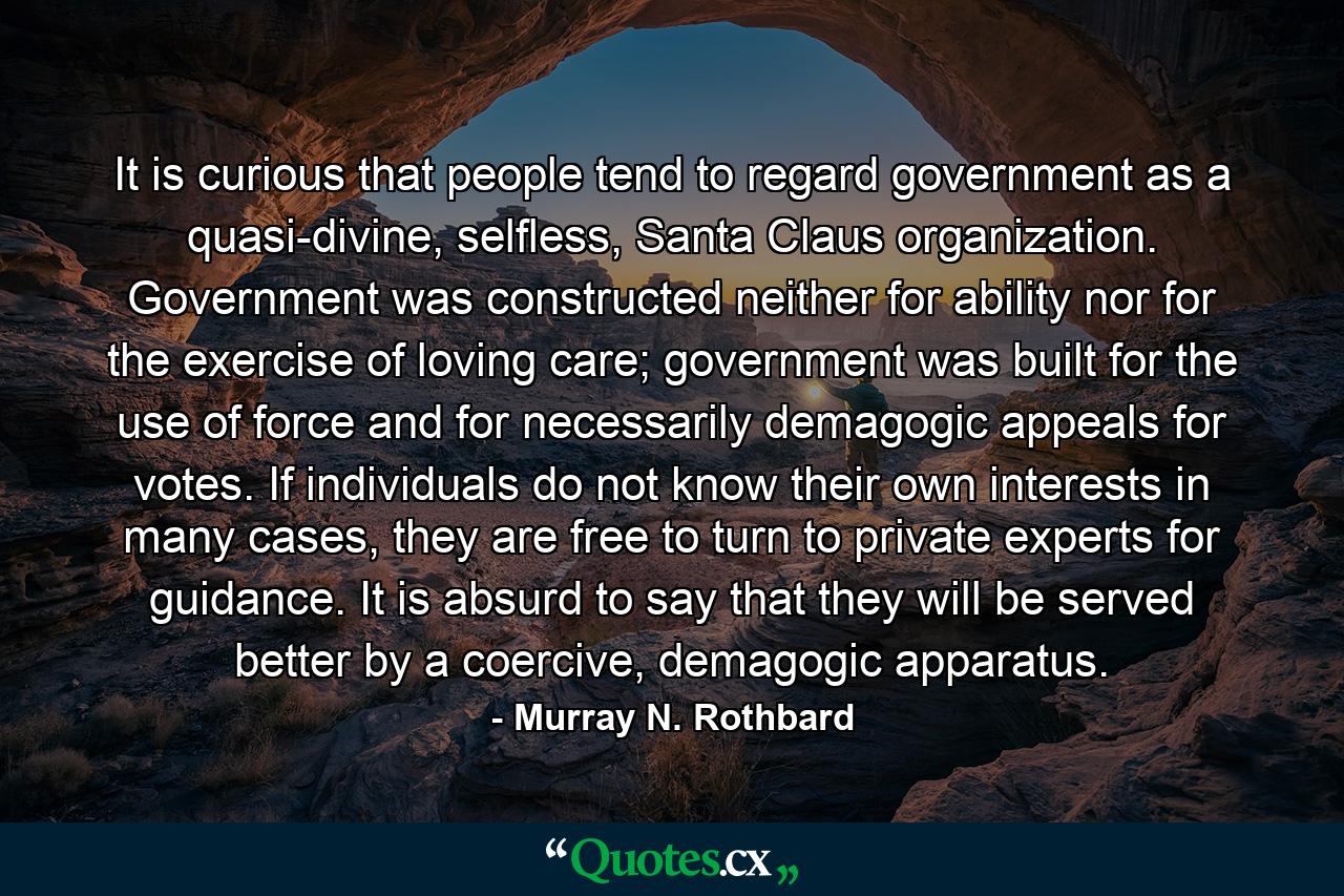 It is curious that people tend to regard government as a quasi-divine, selfless, Santa Claus organization. Government was constructed neither for ability nor for the exercise of loving care; government was built for the use of force and for necessarily demagogic appeals for votes. If individuals do not know their own interests in many cases, they are free to turn to private experts for guidance. It is absurd to say that they will be served better by a coercive, demagogic apparatus. - Quote by Murray N. Rothbard