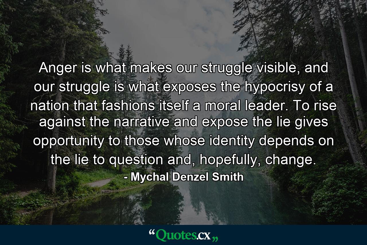 Anger is what makes our struggle visible, and our struggle is what exposes the hypocrisy of a nation that fashions itself a moral leader. To rise against the narrative and expose the lie gives opportunity to those whose identity depends on the lie to question and, hopefully, change. - Quote by Mychal Denzel Smith