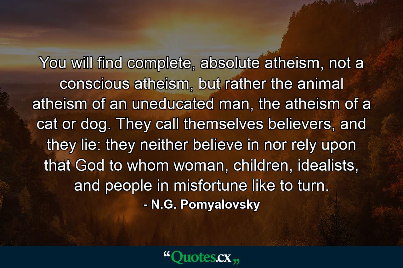 You will find complete, absolute atheism, not a conscious atheism, but rather the animal atheism of an uneducated man, the atheism of a cat or dog. They call themselves believers, and they lie: they neither believe in nor rely upon that God to whom woman, children, idealists, and people in misfortune like to turn. - Quote by N.G. Pomyalovsky