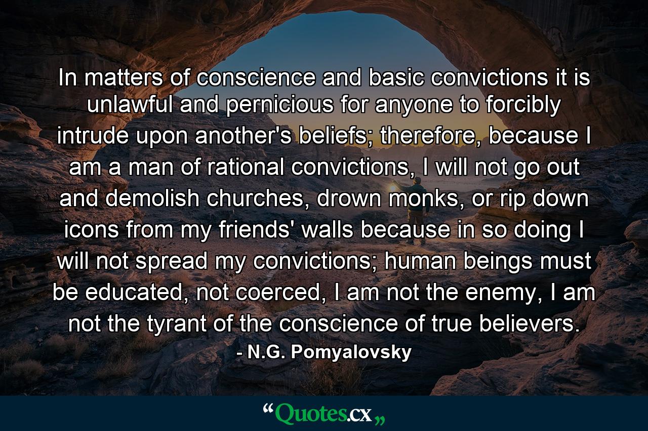 In matters of conscience and basic convictions it is unlawful and pernicious for anyone to forcibly intrude upon another's beliefs; therefore, because I am a man of rational convictions, I will not go out and demolish churches, drown monks, or rip down icons from my friends' walls because in so doing I will not spread my convictions; human beings must be educated, not coerced, I am not the enemy, I am not the tyrant of the conscience of true believers. - Quote by N.G. Pomyalovsky