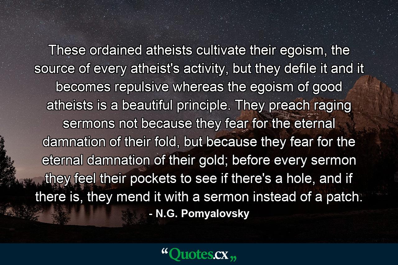 These ordained atheists cultivate their egoism, the source of every atheist's activity, but they defile it and it becomes repulsive whereas the egoism of good atheists is a beautiful principle. They preach raging sermons not because they fear for the eternal damnation of their fold, but because they fear for the eternal damnation of their gold; before every sermon they feel their pockets to see if there's a hole, and if there is, they mend it with a sermon instead of a patch. - Quote by N.G. Pomyalovsky