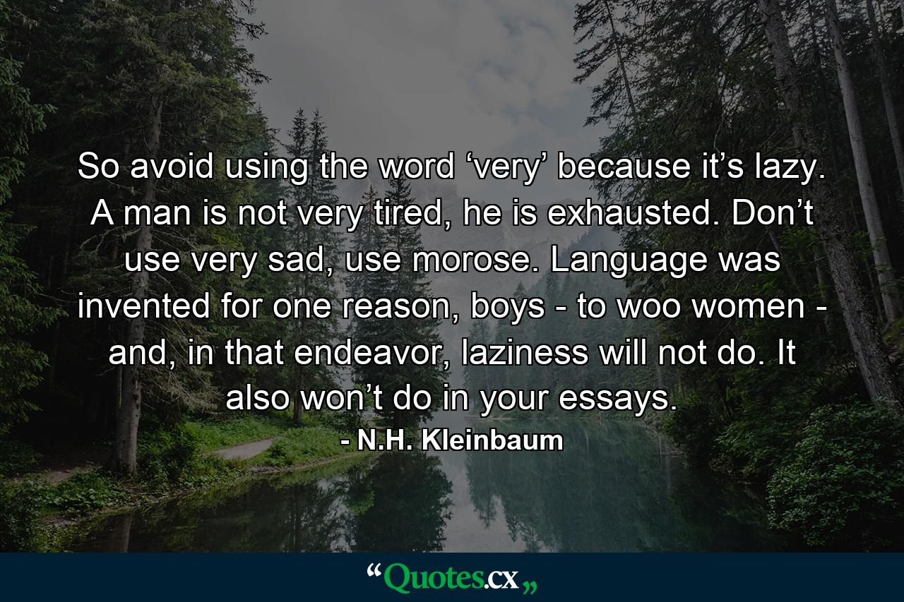 So avoid using the word ‘very’ because it’s lazy. A man is not very tired, he is exhausted. Don’t use very sad, use morose. Language was invented for one reason, boys - to woo women - and, in that endeavor, laziness will not do. It also won’t do in your essays. - Quote by N.H. Kleinbaum