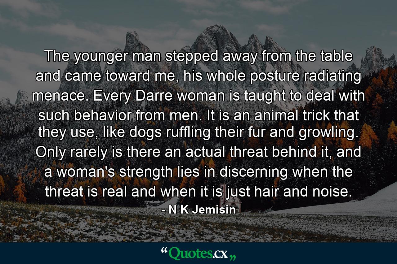 The younger man stepped away from the table and came toward me, his whole posture radiating menace. Every Darre woman is taught to deal with such behavior from men. It is an animal trick that they use, like dogs ruffling their fur and growling. Only rarely is there an actual threat behind it, and a woman's strength lies in discerning when the threat is real and when it is just hair and noise. - Quote by N K Jemisin