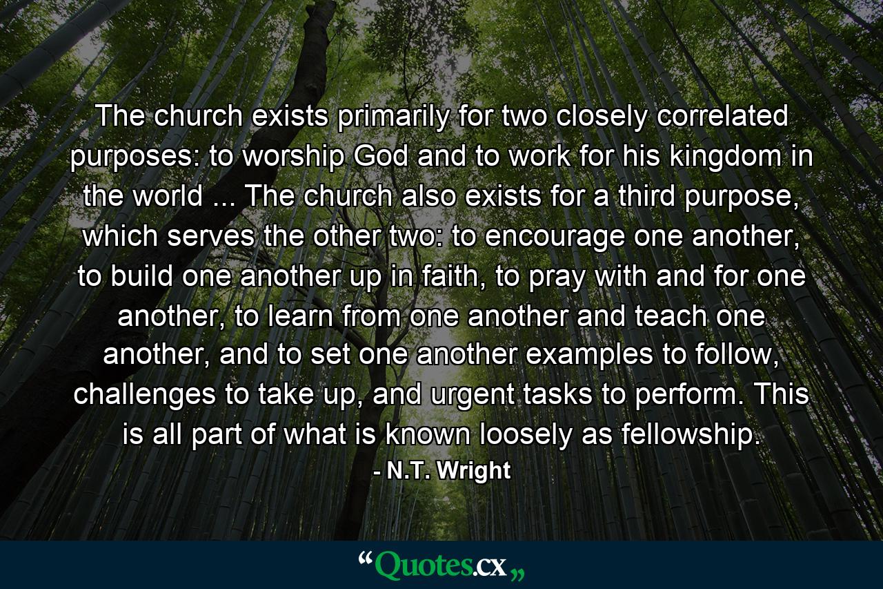 The church exists primarily for two closely correlated purposes: to worship God and to work for his kingdom in the world ... The church also exists for a third purpose, which serves the other two: to encourage one another, to build one another up in faith, to pray with and for one another, to learn from one another and teach one another, and to set one another examples to follow, challenges to take up, and urgent tasks to perform. This is all part of what is known loosely as fellowship. - Quote by N.T. Wright