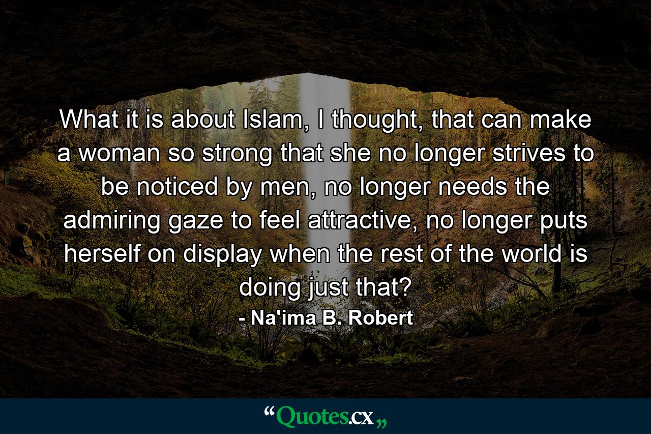 What it is about Islam, I thought, that can make a woman so strong that she no longer strives to be noticed by men, no longer needs the admiring gaze to feel attractive, no longer puts herself on display when the rest of the world is doing just that? - Quote by Na'ima B. Robert