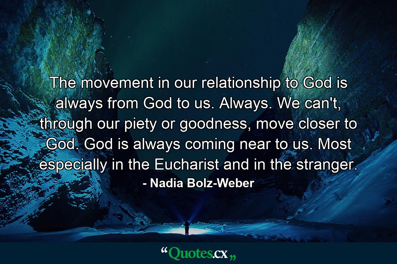 The movement in our relationship to God is always from God to us. Always. We can't, through our piety or goodness, move closer to God. God is always coming near to us. Most especially in the Eucharist and in the stranger. - Quote by Nadia Bolz-Weber