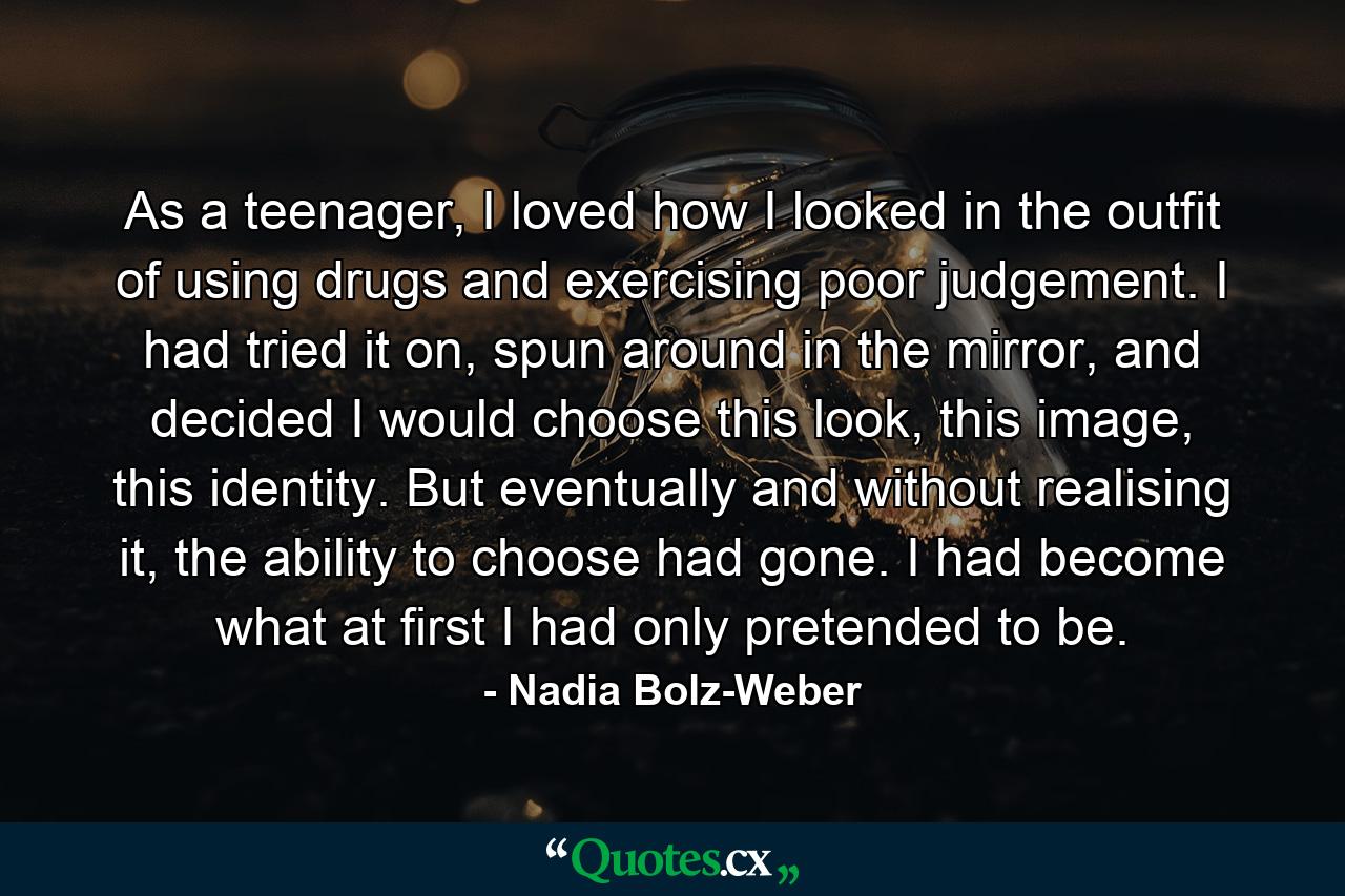 As a teenager, I loved how I looked in the outfit of using drugs and exercising poor judgement. I had tried it on, spun around in the mirror, and decided I would choose this look, this image, this identity. But eventually and without realising it, the ability to choose had gone. I had become what at first I had only pretended to be. - Quote by Nadia Bolz-Weber