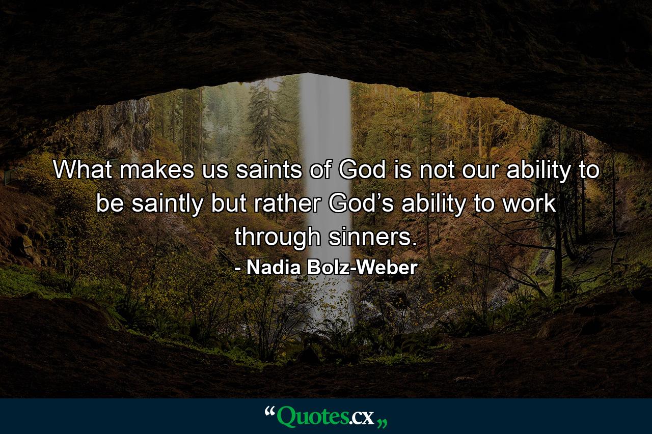 What makes us saints of God is not our ability to be saintly but rather God’s ability to work through sinners. - Quote by Nadia Bolz-Weber