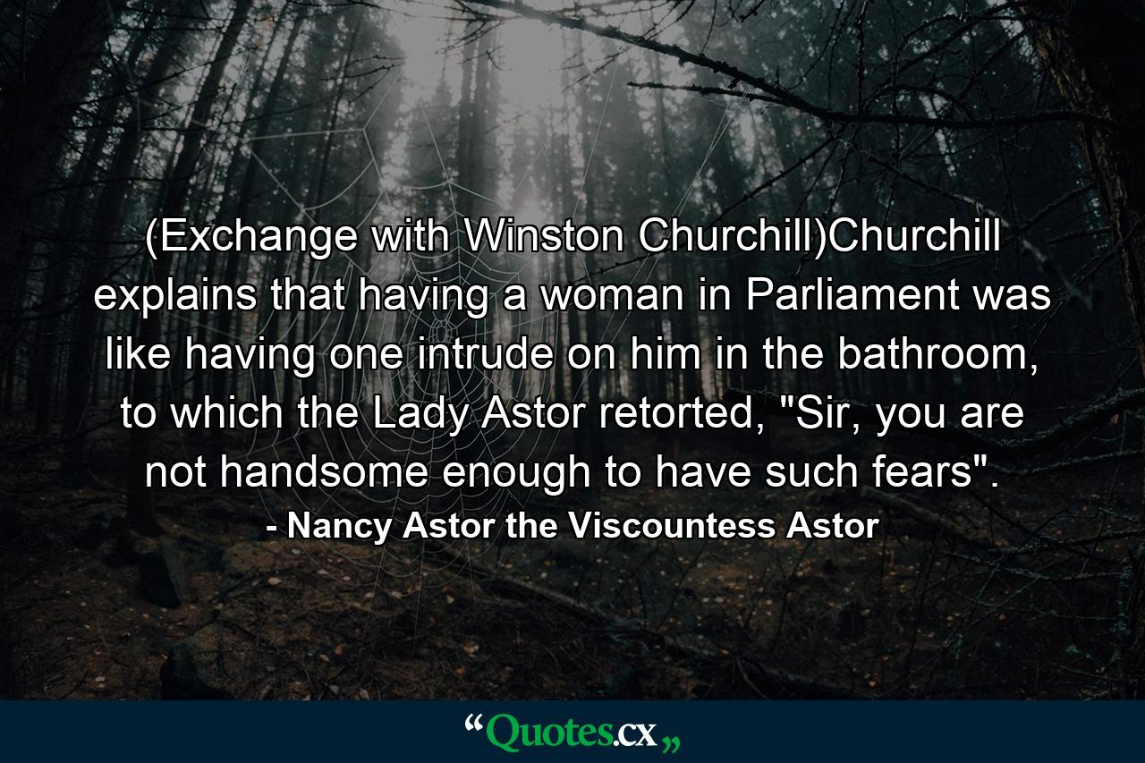 (Exchange with Winston Churchill)Churchill explains that having a woman in Parliament was like having one intrude on him in the bathroom, to which the Lady Astor retorted, 