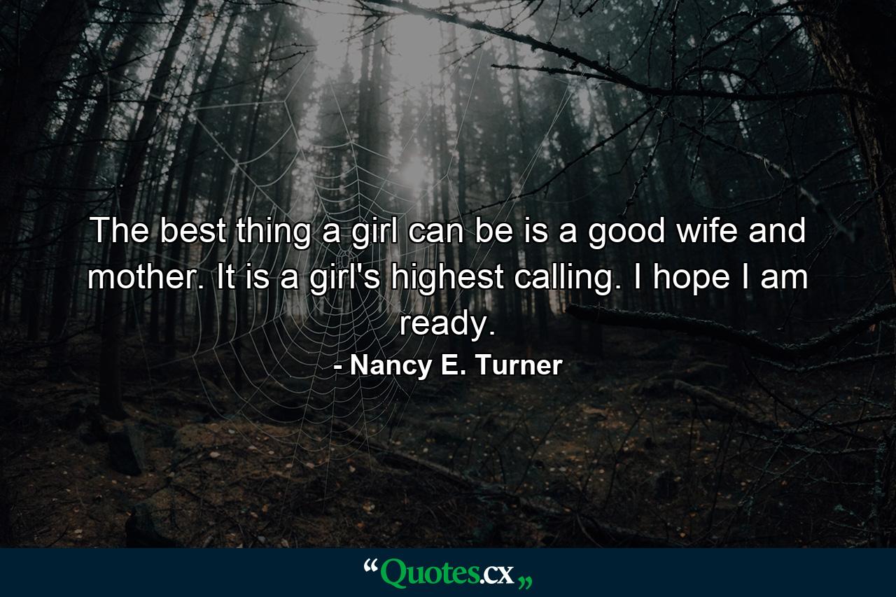 The best thing a girl can be is a good wife and mother. It is a girl's highest calling. I hope I am ready. - Quote by Nancy E. Turner