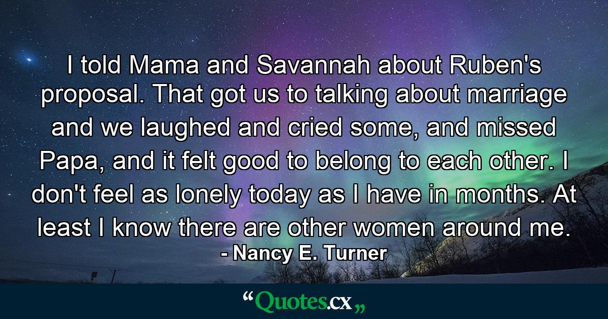 I told Mama and Savannah about Ruben's proposal. That got us to talking about marriage and we laughed and cried some, and missed Papa, and it felt good to belong to each other. I don't feel as lonely today as I have in months. At least I know there are other women around me. - Quote by Nancy E. Turner