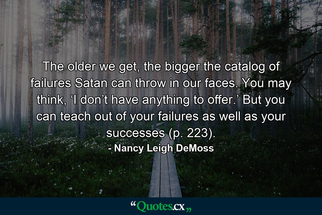 The older we get, the bigger the catalog of failures Satan can throw in our faces. You may think, ‘I don’t have anything to offer.’ But you can teach out of your failures as well as your successes (p. 223). - Quote by Nancy Leigh DeMoss