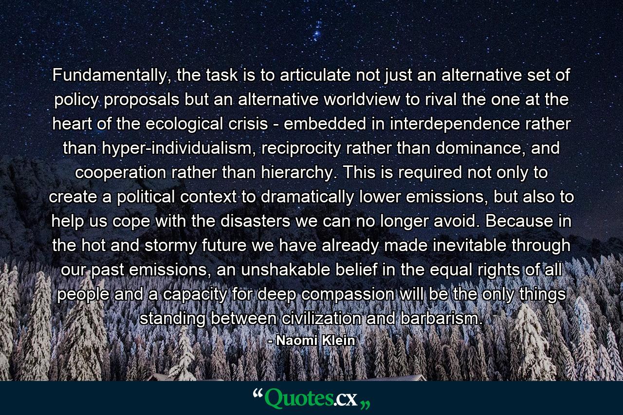 Fundamentally, the task is to articulate not just an alternative set of policy proposals but an alternative worldview to rival the one at the heart of the ecological crisis - embedded in interdependence rather than hyper-individualism, reciprocity rather than dominance, and cooperation rather than hierarchy. This is required not only to create a political context to dramatically lower emissions, but also to help us cope with the disasters we can no longer avoid. Because in the hot and stormy future we have already made inevitable through our past emissions, an unshakable belief in the equal rights of all people and a capacity for deep compassion will be the only things standing between civilization and barbarism. - Quote by Naomi Klein