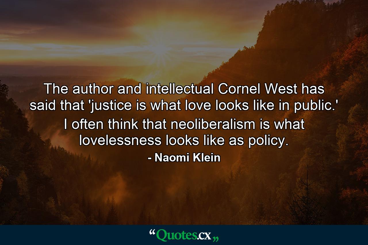 The author and intellectual Cornel West has said that 'justice is what love looks like in public.' I often think that neoliberalism is what lovelessness looks like as policy. - Quote by Naomi Klein