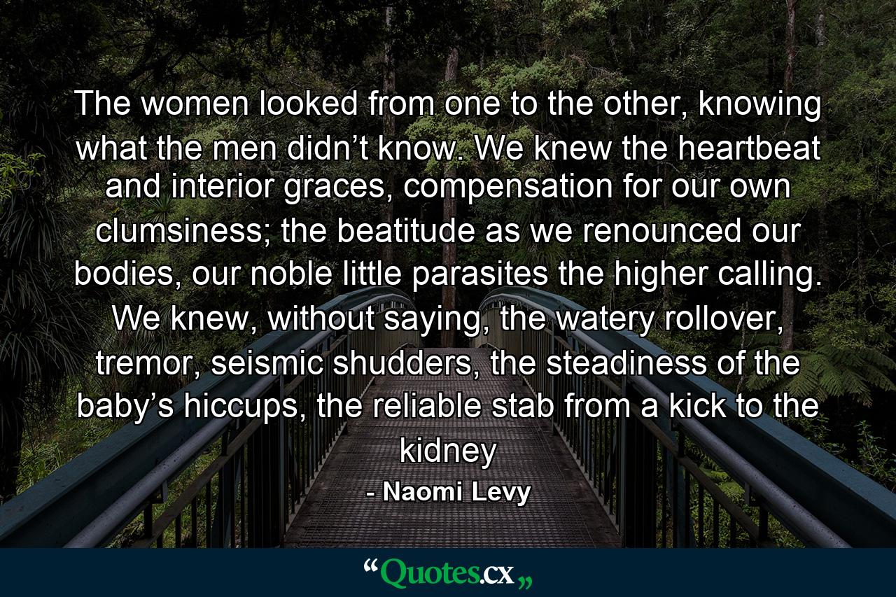 The women looked from one to the other, knowing what the men didn’t know. We knew the heartbeat and interior graces, compensation for our own clumsiness; the beatitude as we renounced our bodies, our noble little parasites the higher calling. We knew, without saying, the watery rollover, tremor, seismic shudders, the steadiness of the baby’s hiccups, the reliable stab from a kick to the kidney - Quote by Naomi Levy