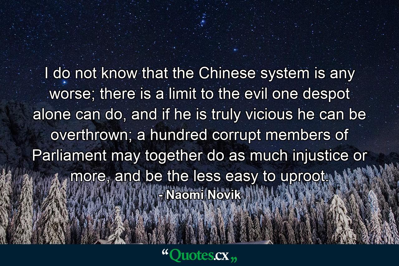 I do not know that the Chinese system is any worse; there is a limit to the evil one despot alone can do, and if he is truly vicious he can be overthrown; a hundred corrupt members of Parliament may together do as much injustice or more, and be the less easy to uproot. - Quote by Naomi Novik