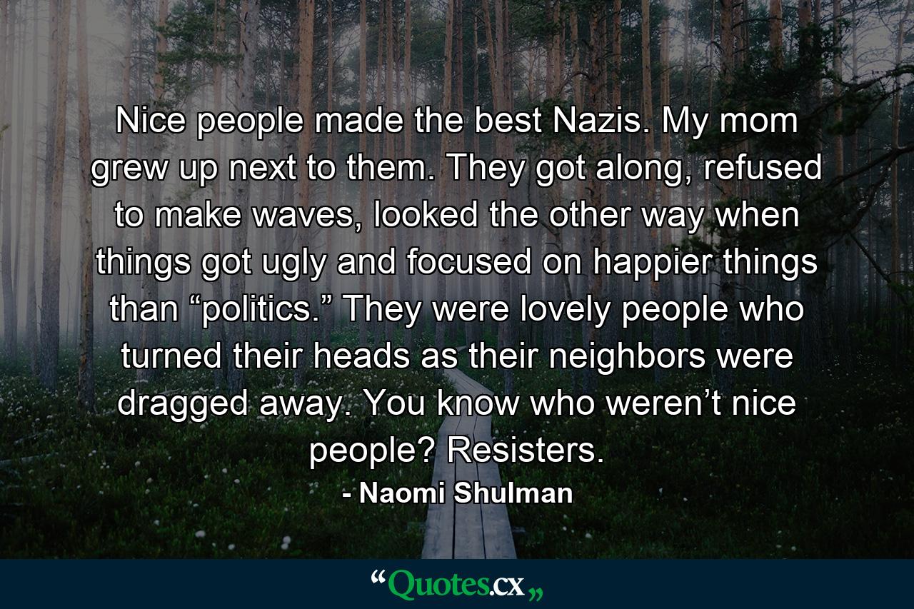 Nice people made the best Nazis. My mom grew up next to them. They got along, refused to make waves, looked the other way when things got ugly and focused on happier things than “politics.” They were lovely people who turned their heads as their neighbors were dragged away. You know who weren’t nice people? Resisters. - Quote by Naomi Shulman