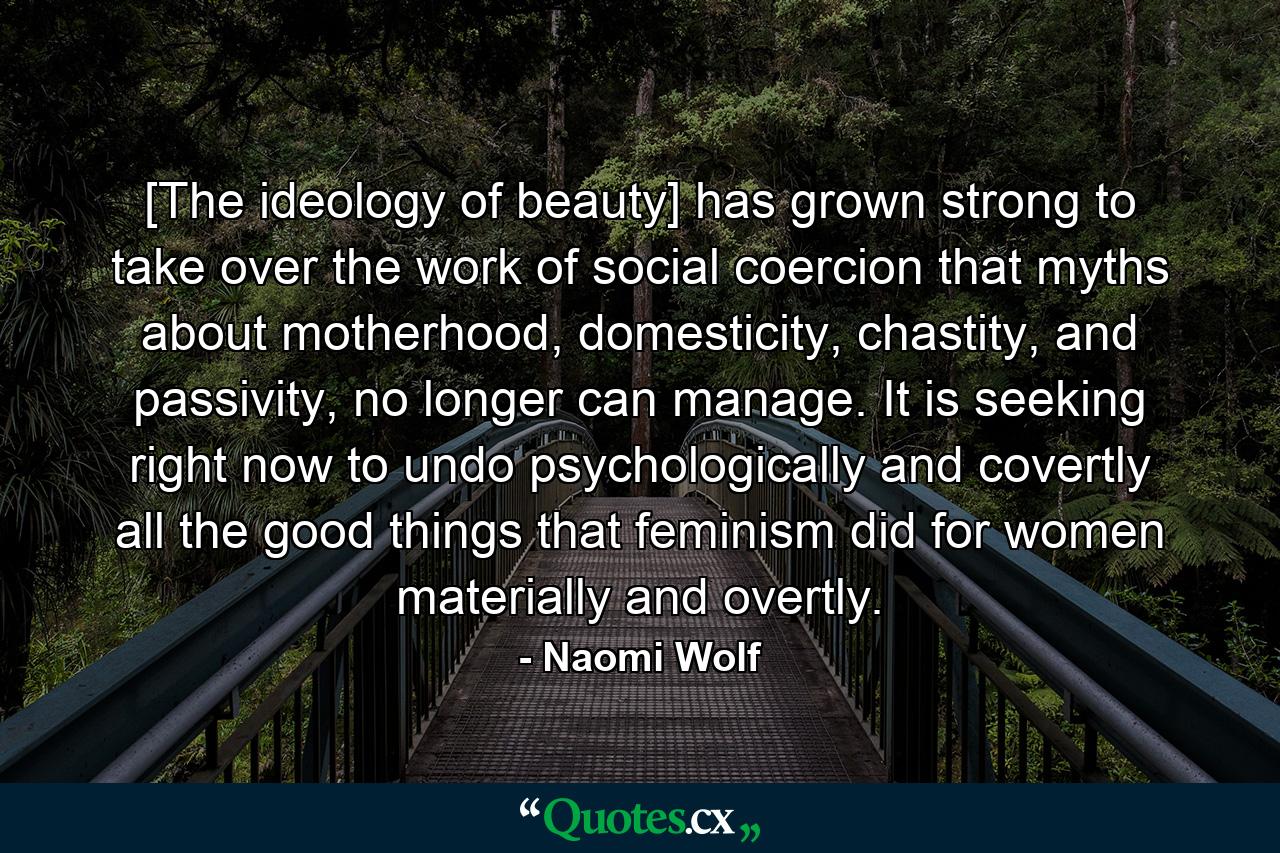 [The ideology of beauty] has grown strong to take over the work of social coercion that myths about motherhood, domesticity, chastity, and passivity, no longer can manage. It is seeking right now to undo psychologically and covertly all the good things that feminism did for women materially and overtly. - Quote by Naomi Wolf