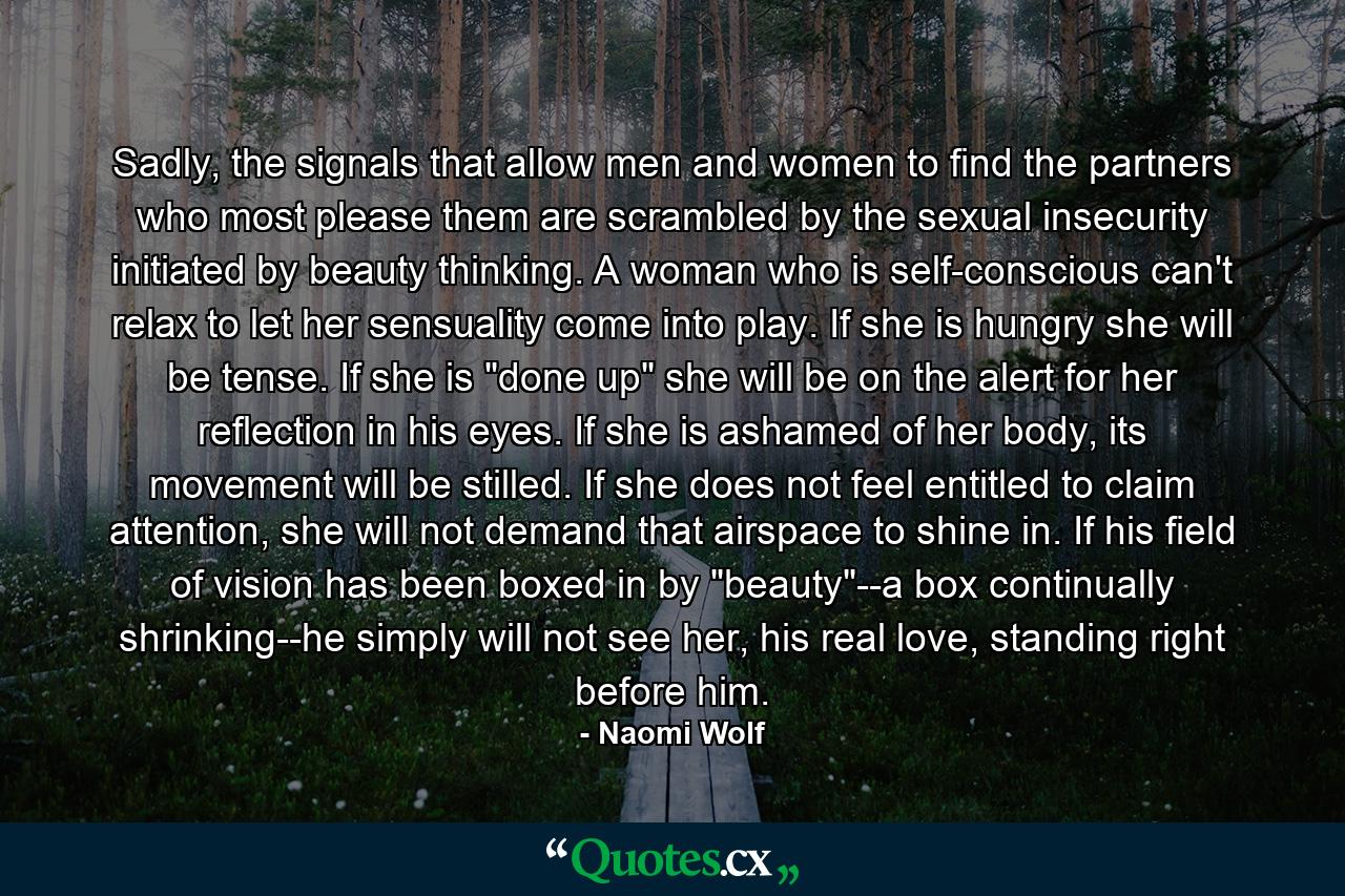 Sadly, the signals that allow men and women to find the partners who most please them are scrambled by the sexual insecurity initiated by beauty thinking. A woman who is self-conscious can't relax to let her sensuality come into play. If she is hungry she will be tense. If she is 