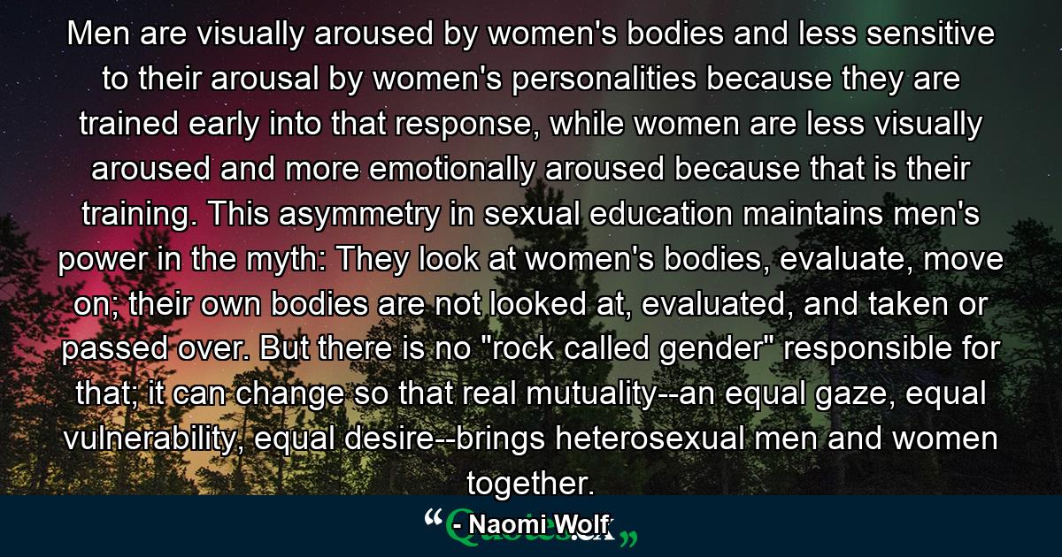 Men are visually aroused by women's bodies and less sensitive to their arousal by women's personalities because they are trained early into that response, while women are less visually aroused and more emotionally aroused because that is their training. This asymmetry in sexual education maintains men's power in the myth: They look at women's bodies, evaluate, move on; their own bodies are not looked at, evaluated, and taken or passed over. But there is no 